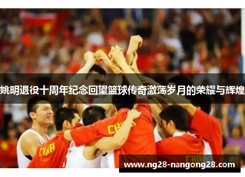 姚明退役十周年纪念回望篮球传奇激荡岁月的荣耀与辉煌